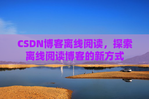 CSDN博客离线阅读,探索离线阅读博客的新方式 CSDN博客离线阅读,探索离线阅读博客的新方式